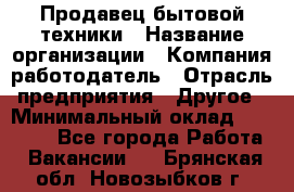 Продавец бытовой техники › Название организации ­ Компания-работодатель › Отрасль предприятия ­ Другое › Минимальный оклад ­ 25 000 - Все города Работа » Вакансии   . Брянская обл.,Новозыбков г.